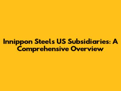 Innippon Steel's US Subsidiaries: A Comprehensive Overview