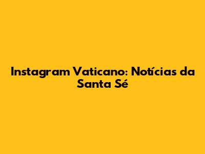 Instagram Vaticano: Notícias da Santa Sé