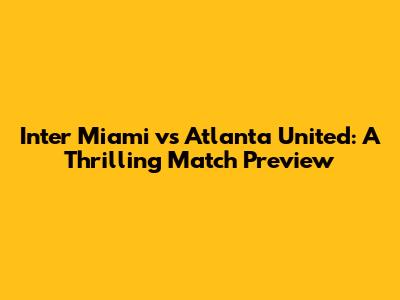 Inter Miami vs Atlanta United: A Thrilling Match Preview
