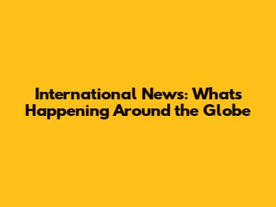 International News: What's Happening Around the Globe