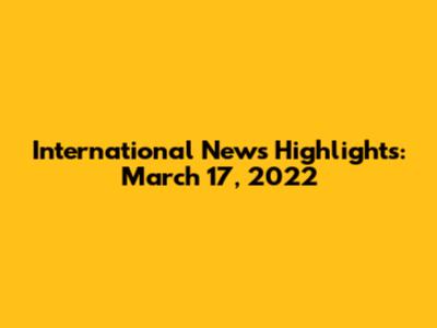 International News Highlights: March 17, 2022