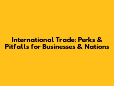 International Trade: Perks & Pitfalls for Businesses & Nations