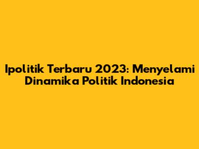 Ipolitik Terbaru 2023: Menyelami Dinamika Politik Indonesia