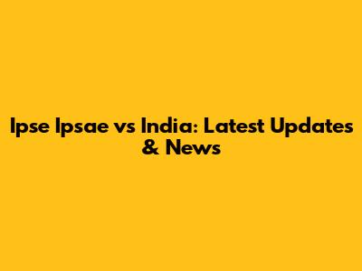 Ipse Ipsae vs India: Latest Updates & News