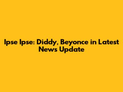 Ipse Ipse: Diddy, Beyonce in Latest News Update