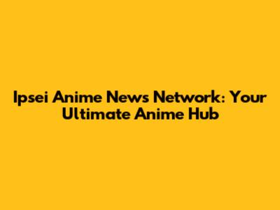 Ipsei Anime News Network: Your Ultimate Anime Hub