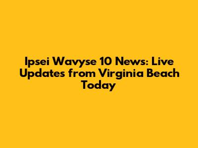 Ipsei Wavyse 10 News: Live Updates from Virginia Beach Today