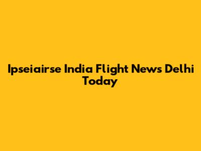 Ipseiairse India Flight News Delhi Today