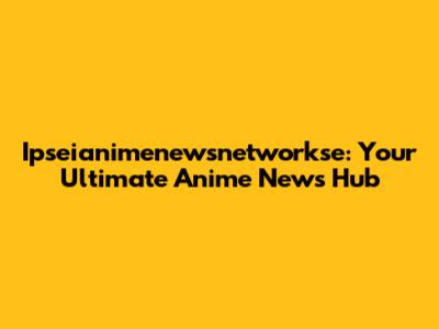 Ipseianimenewsnetworkse: Your Ultimate Anime News Hub