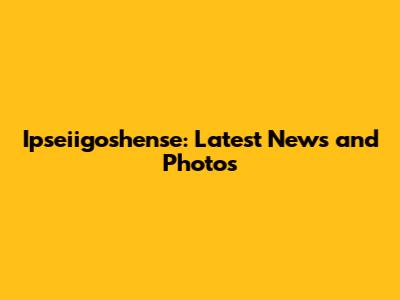 Ipseiigoshense: Latest News and Photos