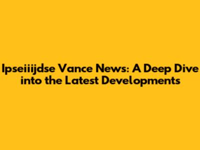 Ipseiiijdse Vance News: A Deep Dive into the Latest Developments