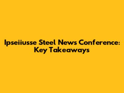 Ipseiiusse Steel News Conference: Key Takeaways