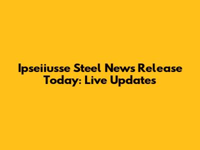 Ipseiiusse Steel News Release Today: Live Updates