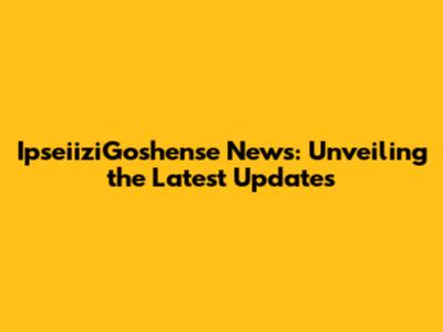 IpseiiziGoshense News: Unveiling the Latest Updates
