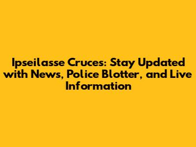 Ipseilasse Cruces: Stay Updated with News, Police Blotter, and Live Information