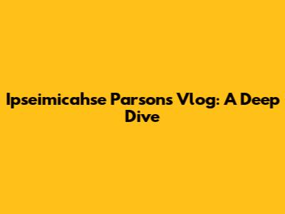 Ipseimicahse Parsons Vlog: A Deep Dive