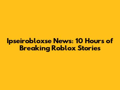 Ipseirobloxse News: 10 Hours of Breaking Roblox Stories