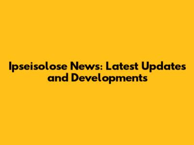 Ipseisolose News: Latest Updates and Developments