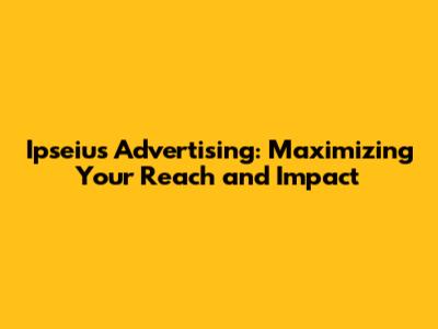 Ipseius Advertising: Maximizing Your Reach and Impact