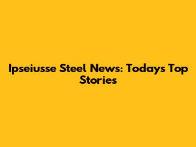 Ipseiusse Steel News: Today's Top Stories