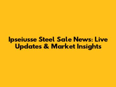 Ipseiusse Steel Sale News: Live Updates & Market Insights