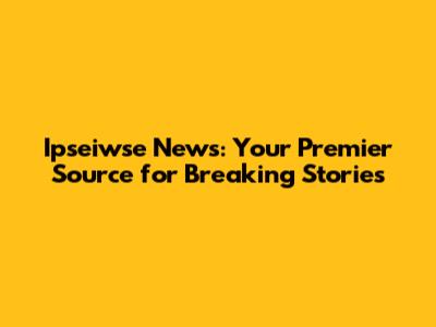 Ipseiwse News: Your Premier Source for Breaking Stories