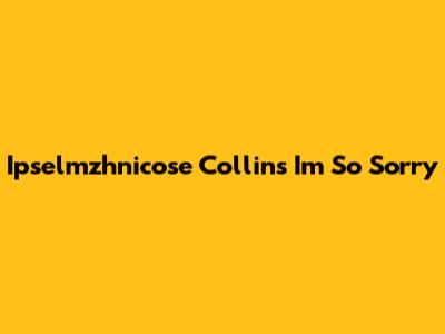 Ipselmzhnicose Collins I'm So Sorry