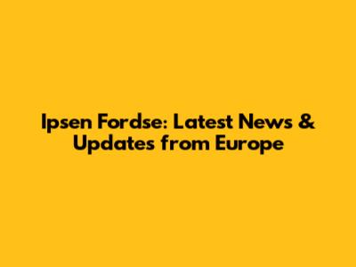 Ipsen Fordse: Latest News & Updates from Europe