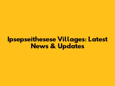 Ipsepseithesese Villages: Latest News & Updates