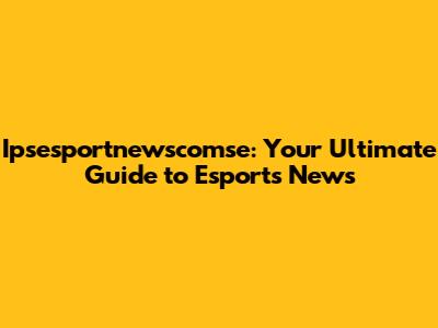 Ipsesportnewscomse: Your Ultimate Guide to Esports News