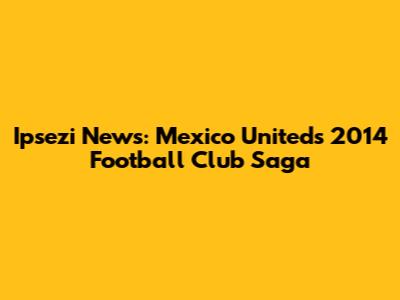 Ipsezi News: Mexico United's 2014 Football Club Saga