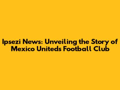 Ipsezi News: Unveiling the Story of Mexico United's Football Club