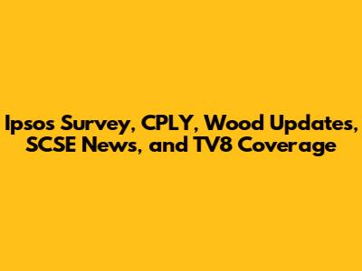 Ipsos Survey, CPLY, Wood Updates, SCSE News, and TV8 Coverage