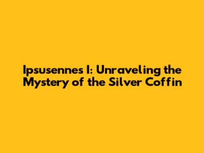 Ipsusennes I: Unraveling the Mystery of the Silver Coffin