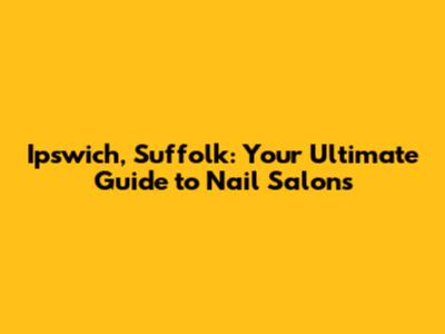 Ipswich, Suffolk: Your Ultimate Guide to Nail Salons