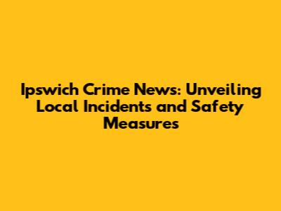 Ipswich Crime News: Unveiling Local Incidents and Safety Measures