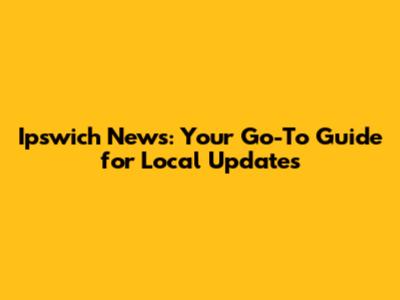 Ipswich News: Your Go-To Guide for Local Updates
