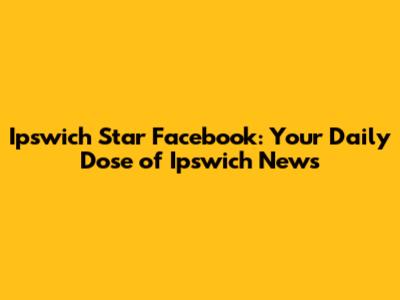 Ipswich Star Facebook: Your Daily Dose of Ipswich News