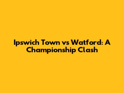 Ipswich Town vs Watford: A Championship Clash