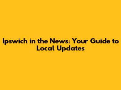 Ipswich in the News: Your Guide to Local Updates
