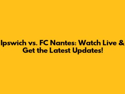 Ipswich vs. FC Nantes: Watch Live & Get the Latest Updates!
