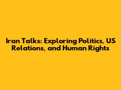 Iran Talks: Exploring Politics, US Relations, and Human Rights