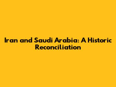 Iran and Saudi Arabia: A Historic Reconciliation