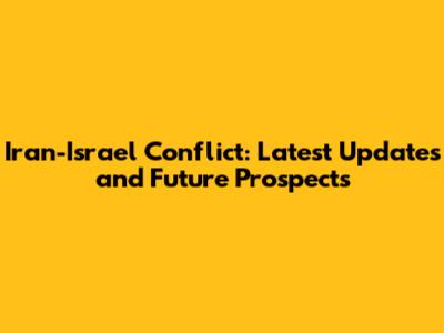Iran-Israel Conflict: Latest Updates and Future Prospects