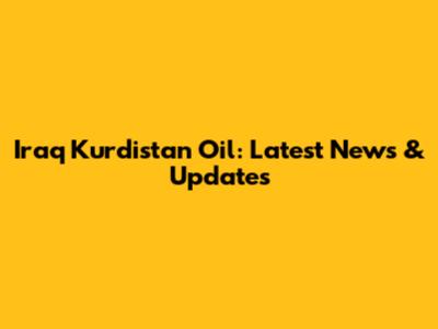 Iraq Kurdistan Oil: Latest News & Updates