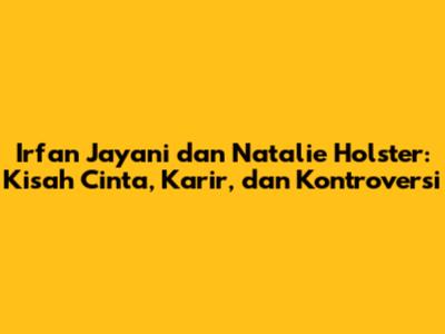 Irfan Jayani dan Natalie Holster: Kisah Cinta, Karir, dan Kontroversi