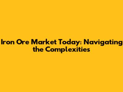 Iron Ore Market Today: Navigating the Complexities