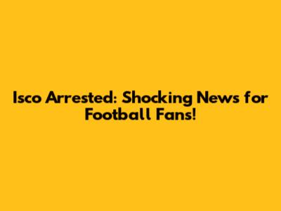 Isco Arrested: Shocking News for Football Fans!