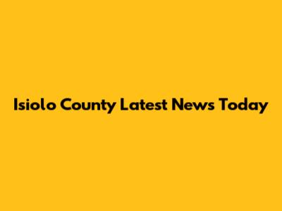 Isiolo County Latest News Today