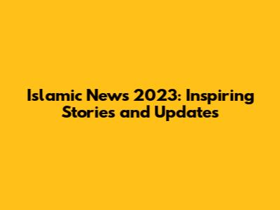 Islamic News 2023: Inspiring Stories and Updates